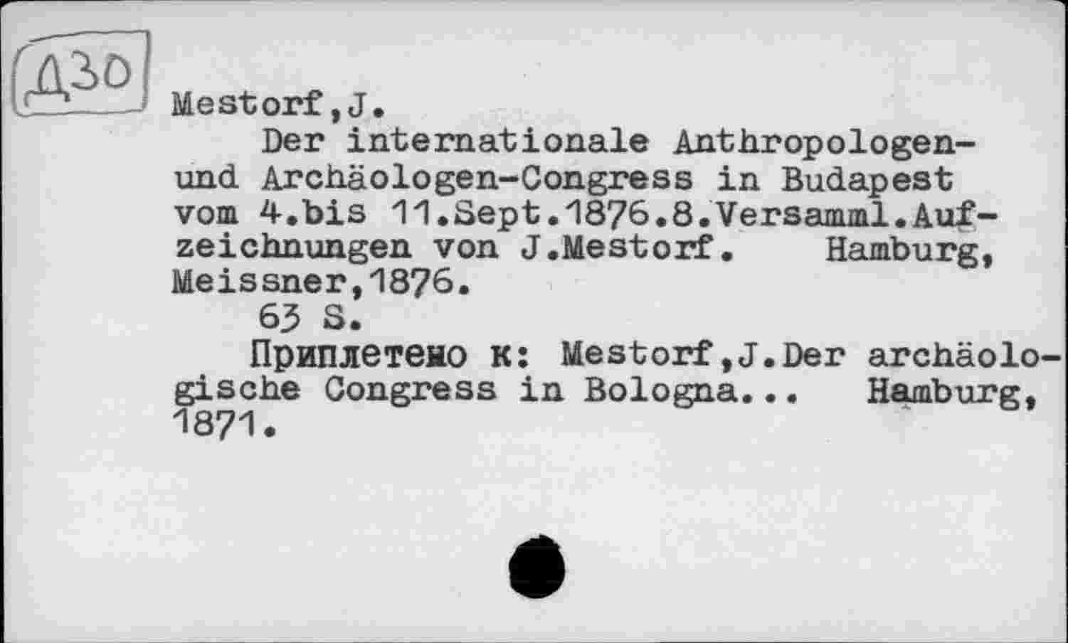 ﻿i'äSö]
Mestorf,J.
Der internationale Anthropologen-und Archäologen-Congress in Budapest vom 4.bis 11.Sept.1876.8.Versamml.Aufzeichnungen von J.Mestorf. Hamburg, Meissner,18?6.
63 S.
Приплетено к: Mestorf,J.Der archäologische Congress in Bologna... Hamburg, 1871.